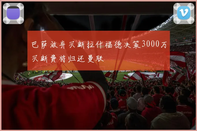 巴萨放弃买断拉什福德决策3000万买断费将归还曼联