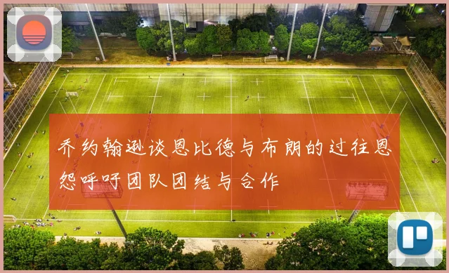 乔约翰逊谈恩比德与布朗的过往恩怨呼吁团队团结与合作
