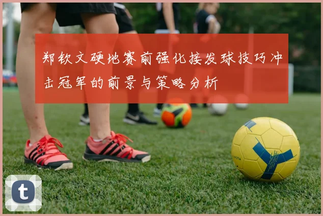 郑钦文硬地赛前强化接发球技巧冲击冠军的前景与策略分析