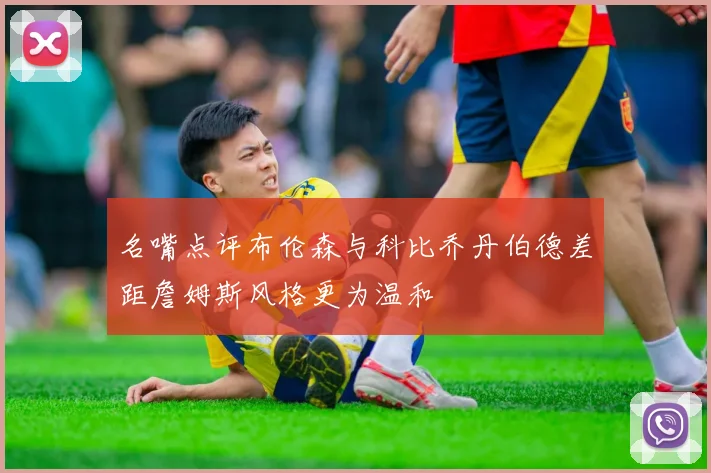名嘴点评布伦森与科比乔丹伯德差距詹姆斯风格更为温和