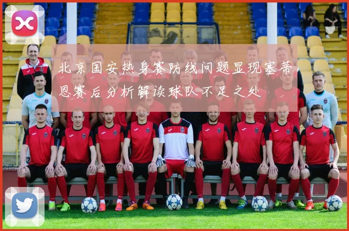 北京国安热身赛防线问题显现塞蒂恩赛后分析解读球队不足之处
