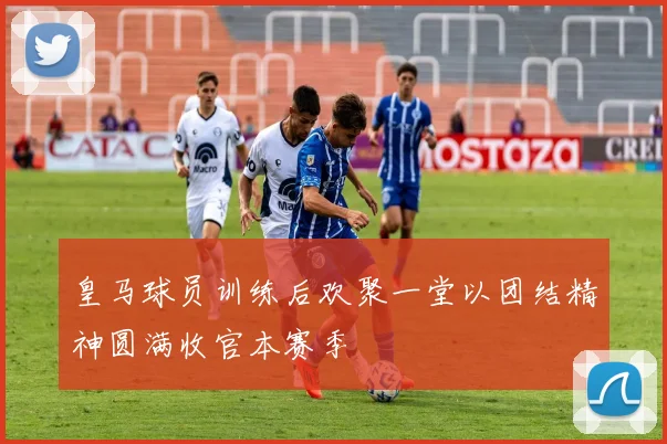 皇马球员训练后欢聚一堂以团结精神圆满收官本赛季