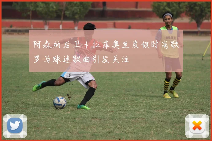 阿森纳后卫卡拉菲奥里度假时高歌罗马球迷歌曲引发关注
