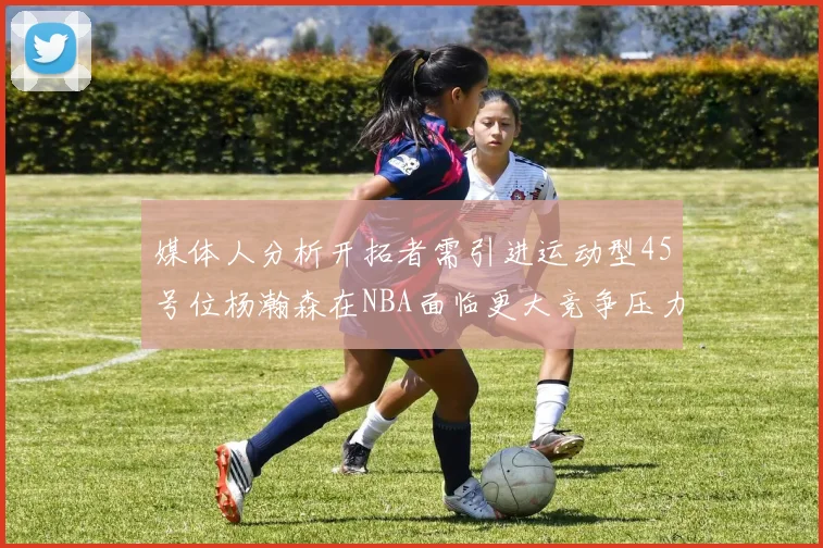 媒体人分析开拓者需引进运动型45号位杨瀚森在NBA面临更大竞争压力