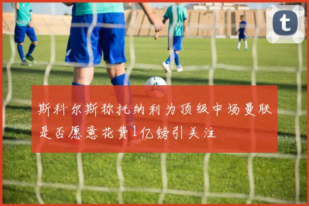 斯科尔斯称托纳利为顶级中场曼联是否愿意花费1亿镑引关注