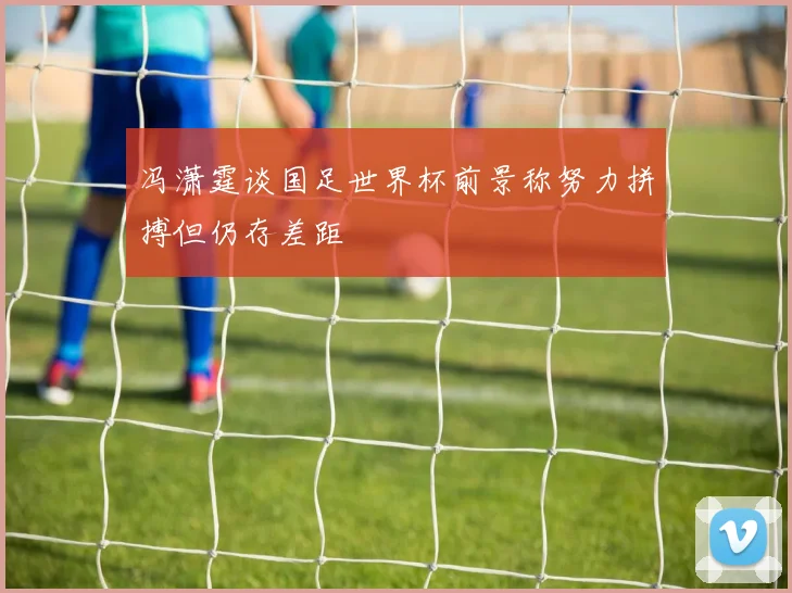 冯潇霆谈国足世界杯前景称努力拼搏但仍存差距