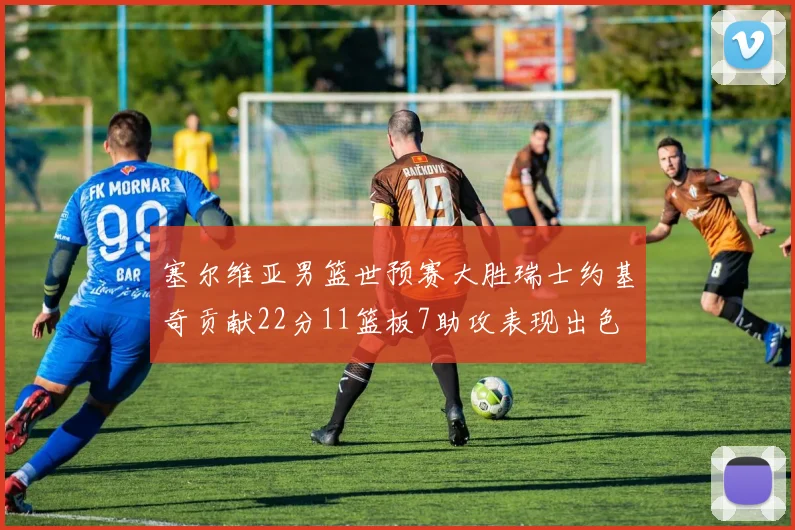 塞尔维亚男篮世预赛大胜瑞士约基奇贡献22分11篮板7助攻表现出色