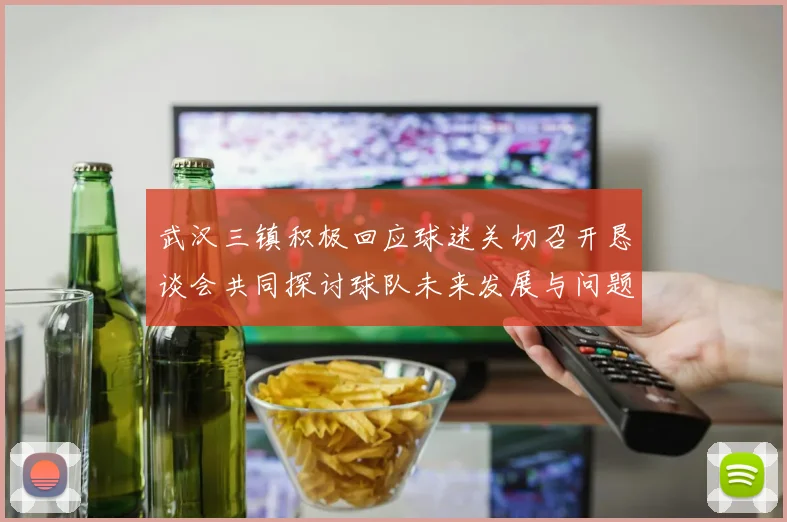武汉三镇积极回应球迷关切召开恳谈会共同探讨球队未来发展与问题解决
